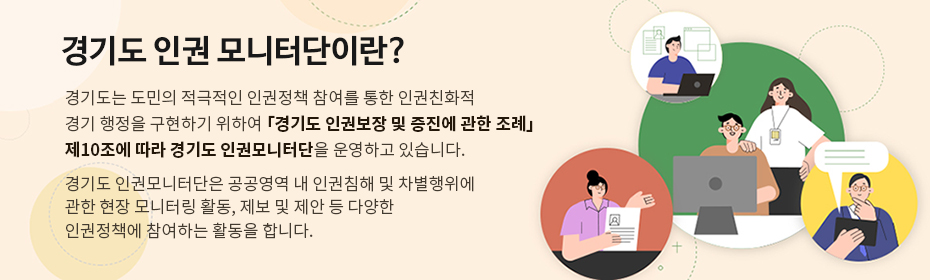 경기도 인권 모니터단이란? 경기도는 도민의 적극적인 인권정책 참여를 통한 인권친화적 경기 행정을 구현하기 위하여 「경기도 인권보장 및 증진에 관한 조례」 제10조에 따라 경기도 인권모니터단을 운영하고 있습니다.
경기도 인권모니터단은 공공영역 내 인권침해 및 차별행위에 관한 현장 모니터링 활동, 제보 및 제안 등 다양한 인권정책에 참여하는 활동을 합니다.