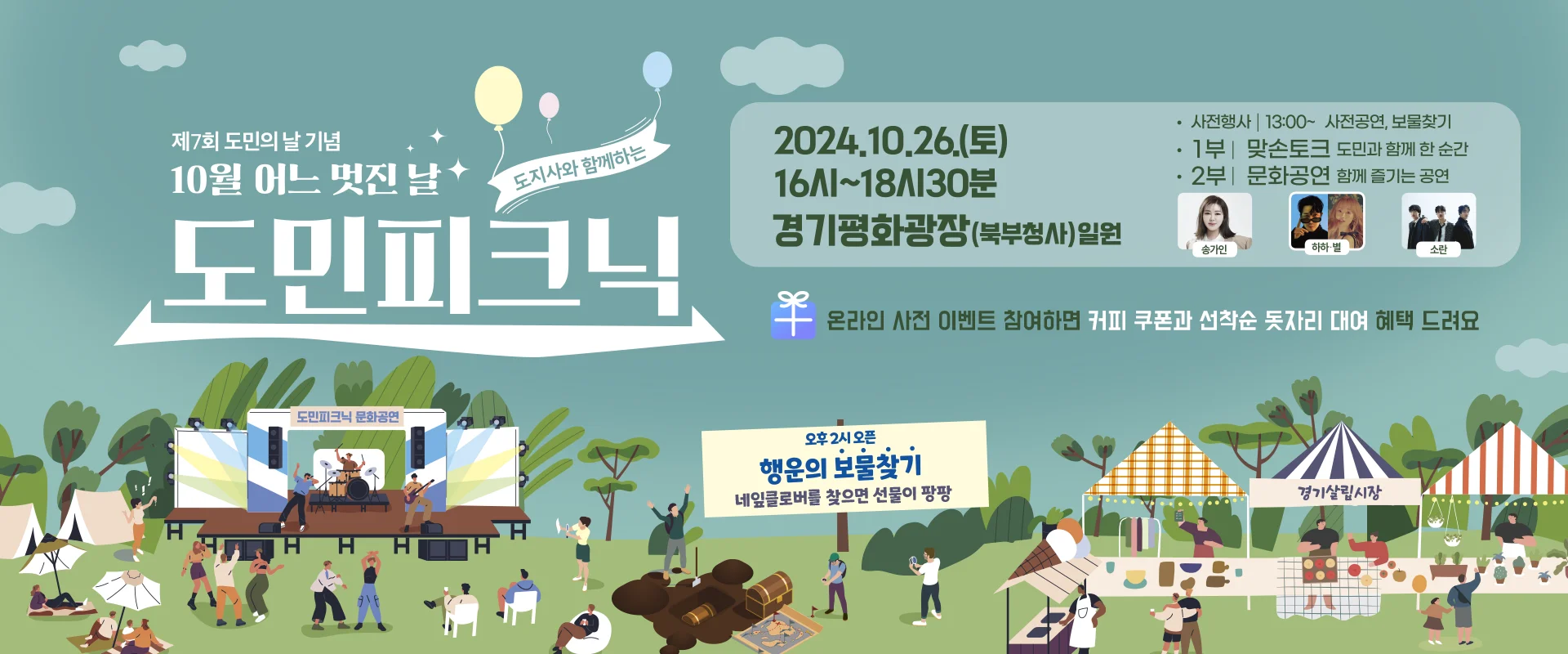 제7월 도민의 날 기념
10월 어느 멋진 날
도지사와 함께하는 도민피크닉

2024.10.26.(토) 16시~18시30분
경기평화광장 (북부청사) 일원

-사전행사 | 13:00~ 사전공연, 보물찾기
-1부 | 맞손토크 도민과 함께하는 순간
-2부 | 문화공연 함께 즐기는 공연 (송가인, 하하·별, 소란)
온라인 사전 이벤트 참여하면 커피 쿠폰과 선착순 돗자리 대여 혜택 드려요