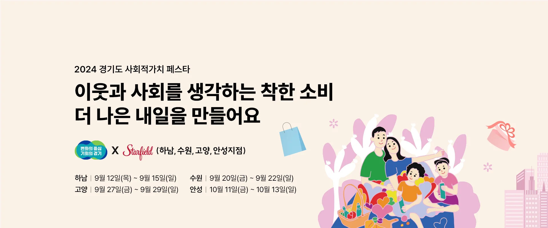 2024 경기도 사회적가치 페스타

이웃과 사회를 생각하는 착한 소비
더 나은 내일을 만들어요

변화의 중심 기회의 경기 x 스타필드 (하남, 수원, 고양, 안성지점)

하남 : 9월 12일(목) ~ 9월15일(일)
수원 : 9월 20일(금) ~ 9월 22일(일)
고양 : 9월 27일(금) ~ 9월 29일(일)
안성 : 10월 11일(금) ~ 10월 13일(일)