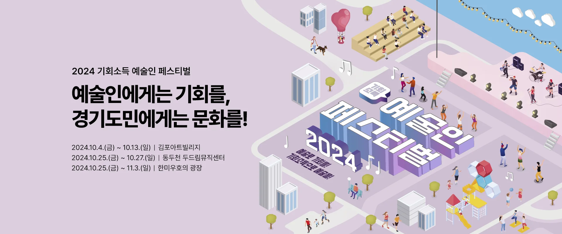 2024 기회소득 예술인 페스티벌

예술인에게는 기회를,
경기도민에게는 문화를!


2024. 10.4.(금) ~ 10.13.(일) 김포아트빌리지
2024. 10.25.(금) ~ 10.27.(일) 동두천 두드림뮤직센터
2024.10.25.(금) ~ 11.3.(일) 한미우호의 광장