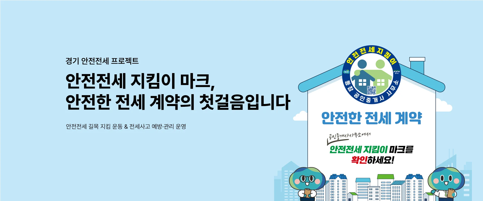 경기 안전전세 프로젝트

안전전세 지킴이 마크,
안전한 전세 계약의 첫걸음입니다

안전전세 길목 지킴 운동 & 전세사고 예방·관리 운영