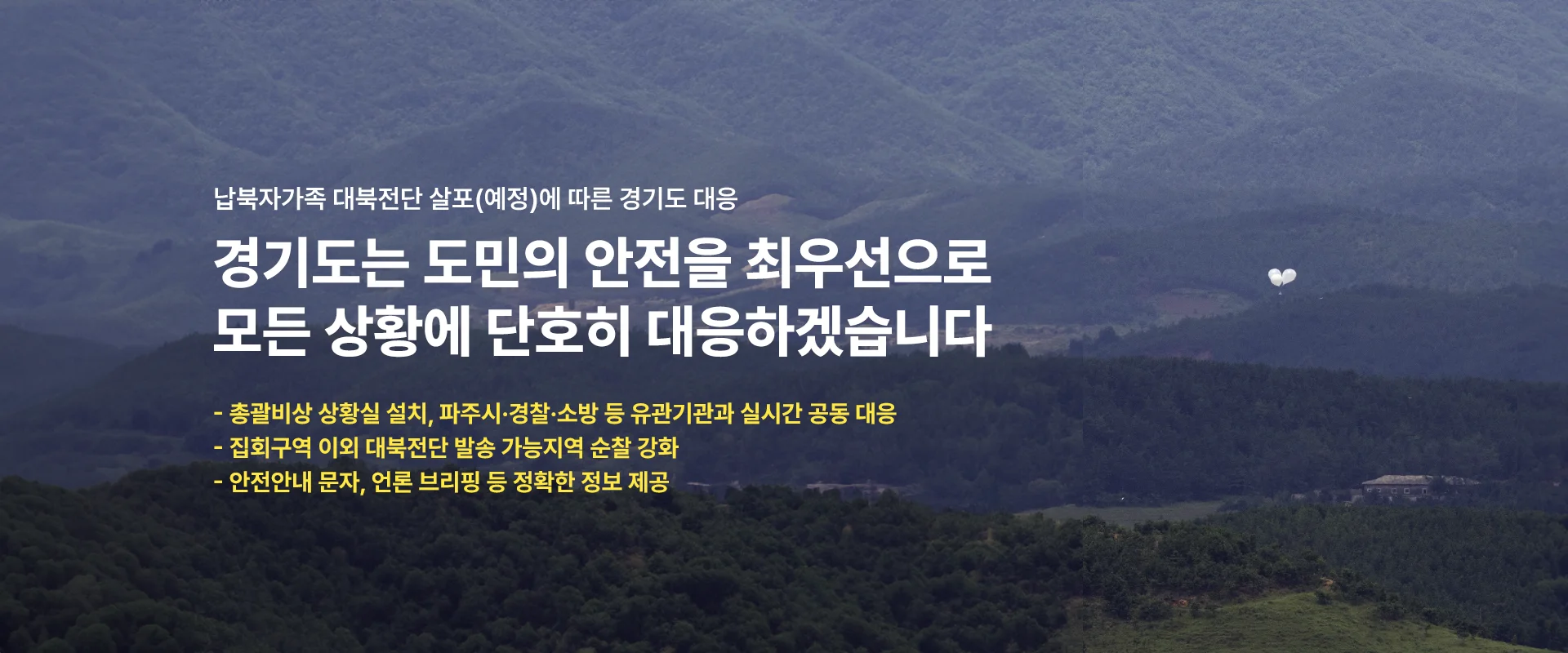 납북자가족 대북전단 살포(예정)에 따른 경기도 대응

경기도는 도민의 안전을 최우선으로
모든 상황에 단호히 대응하겠습니다.

-총괄비상 상황실 설치, 파주시·경찰·소방 등 유관기관과 실시간 공동 대응
-집회구역 이외 대북전단 발송 가능지역 순찰 강화
-안전안내 문자, 언론 브리핑 등 정확한 정보 제공