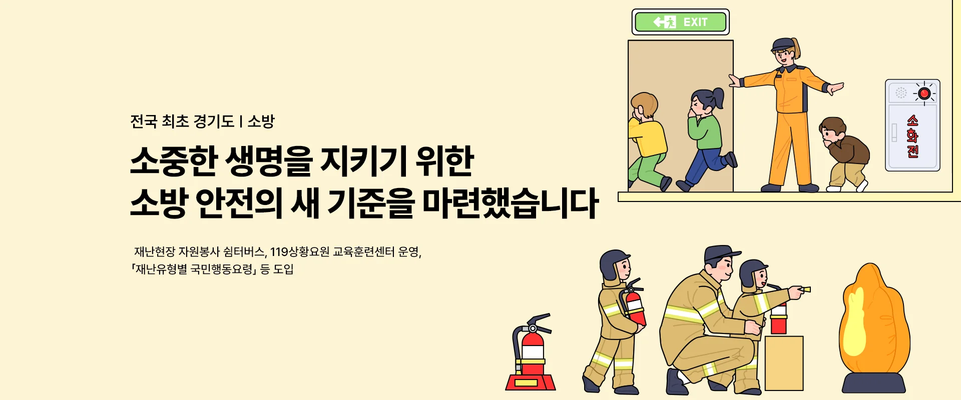 전국 최초 경기도 | 소방

소중한 생명을 지키기 위한
소방 안전의 새 기준을 마련했습니다

재난현장 자원봉사 쉼터버스, 119상황요원 교육훈련센터 운영,
재난유형별 국민행동요령」 등 도입