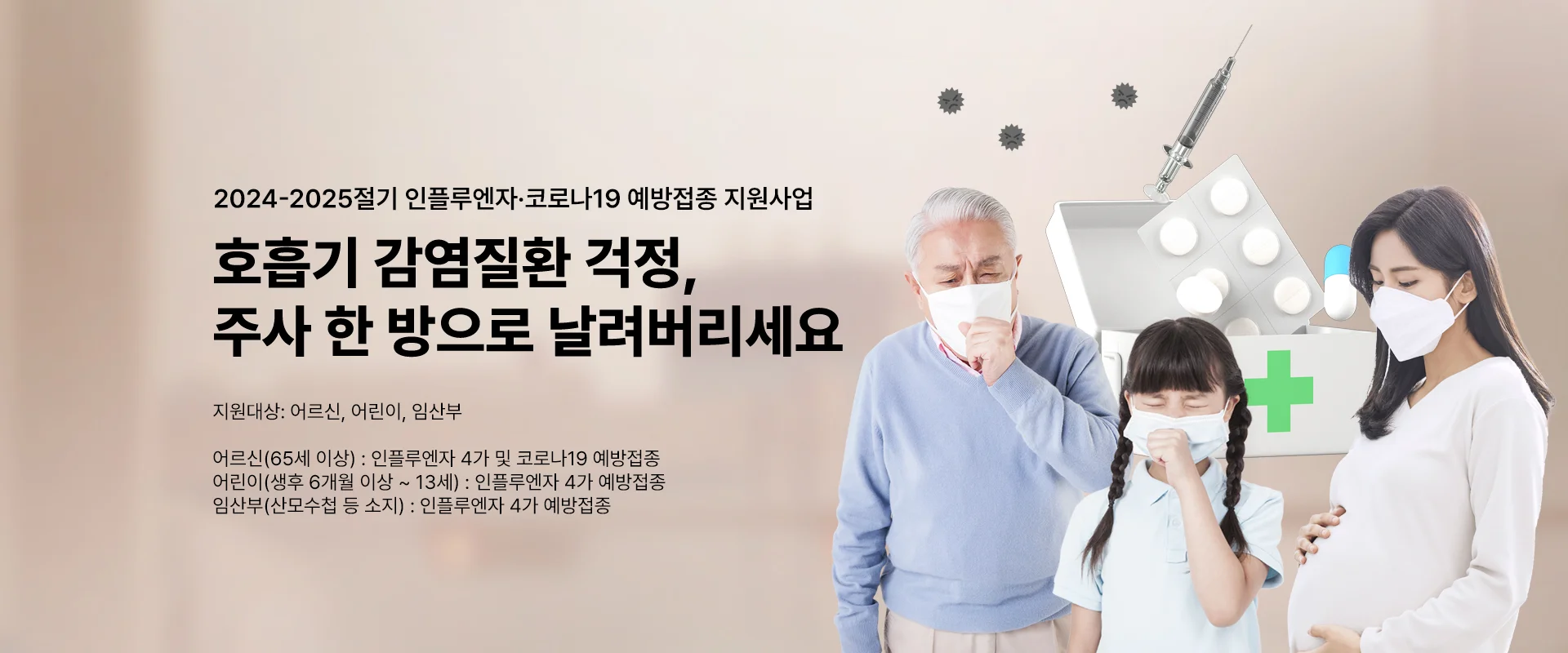 2024-2025절기 인플루엔자 ·코로나19 예방접종 지원사업

호흡기 감염질환 걱정,
주사 한 방으로 날려버리세요

지원대상 : 어르신, 어린이, 임산부

어르신(65세 이상) : 인플루엔자 4가 및 코로나19 예방접종
어린이(생후 6개월 이상~13세) :  인플루엔자 4가  예방접종
임산부(산모수첩 등 소지) : 인플루엔자 4가 예방접종