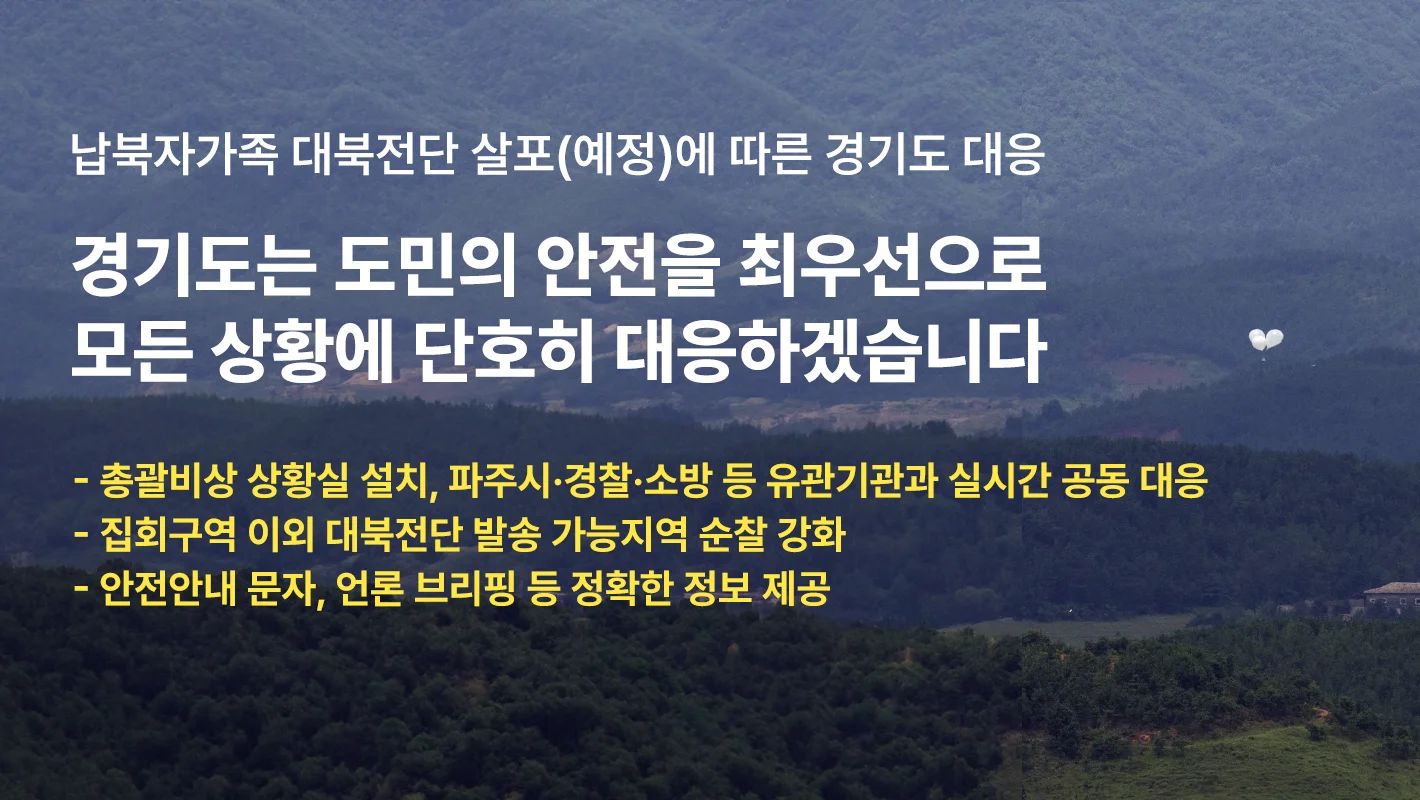 납북자가족 대북전단 살포(예정)에 따른 경기도 대응

경기도는 도민의 안전을 최우선으로
모든 상황에 단호히 대응하겠습니다.

-총괄비상 상황실 설치, 파주시·경찰·소방 등 유관기관과 실시간 공동 대응
-집회구역 이외 대북전단 발송 가능지역 순찰 강화
-안전안내 문자, 언론 브리핑 등 정확한 정보 제공