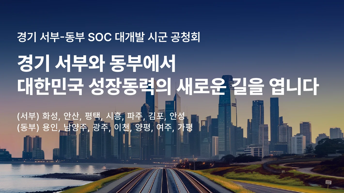 경기 서부-동부 SOC 대개발 시군 공청회

경기 서부와 동부에서
대한민국 성장동력의 새로운 길을 엽니다.

(서부) 화성, 안산, 평택, 시흥, 파주, 김포, 안성
(동부) 용인, 남양주, 광주, 이천, 양평, 여주, 가평