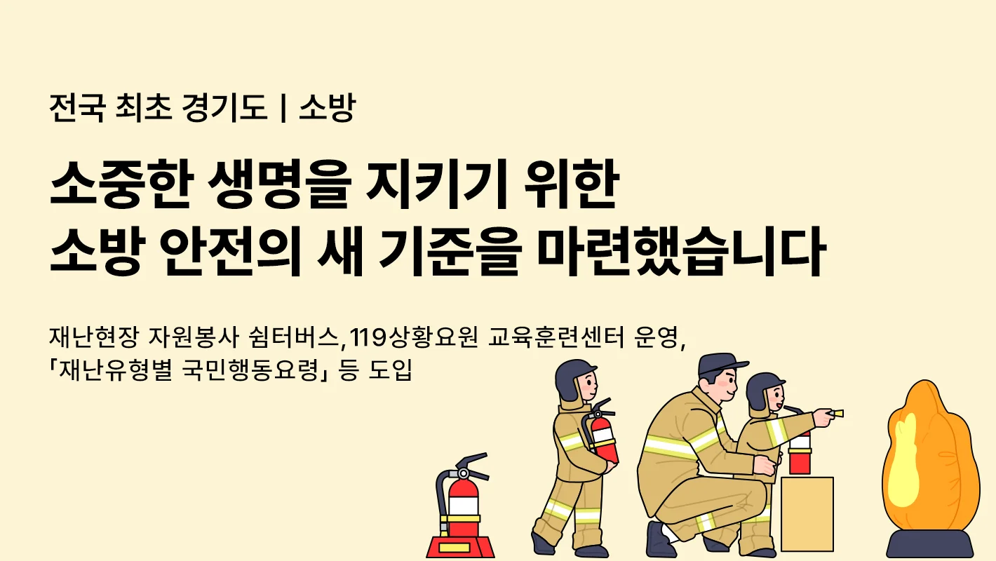 전국 최초 경기도 | 소방

소중한 생명을 지키기 위한
소방 안전의 새 기준을 마련했습니다

재난현장 자원봉사 쉼터버스, 119상황요원 교육훈련센터 운영,
재난유형별 국민행동요령」 등 도입