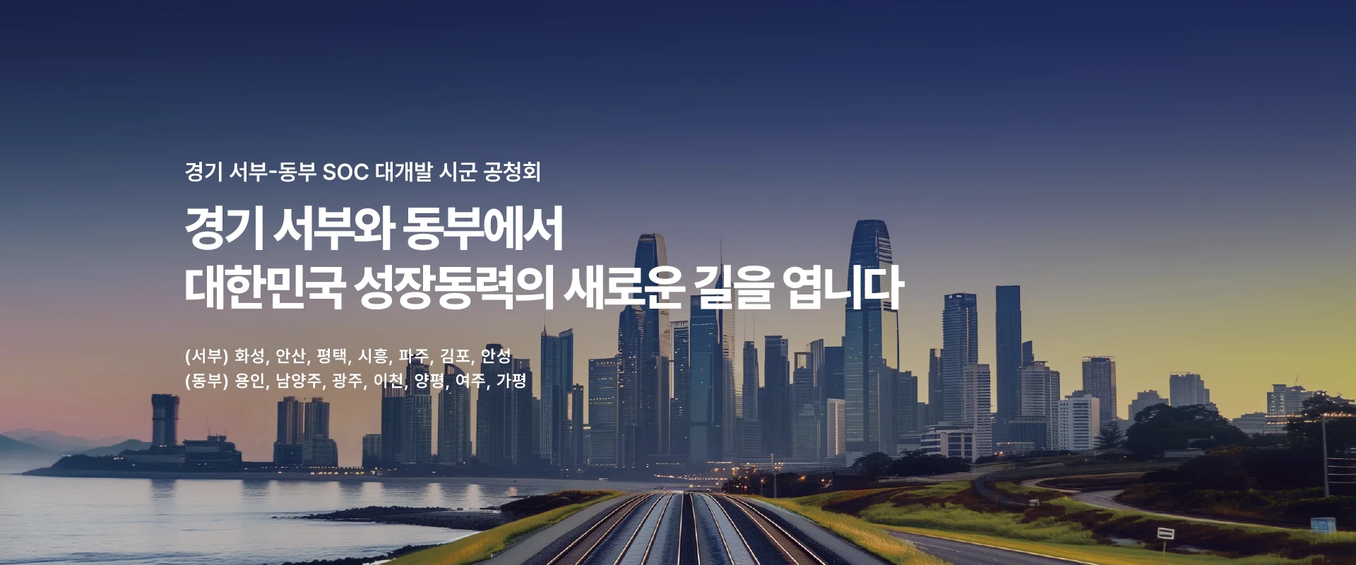 경기 서부-동부 SOC 대개발 시군 공청회

경기 서부와 동부에서
대한민국 성장동력의 새로운 길을 엽니다.

(서부) 화성, 안산, 평택, 시흥, 파주, 김포, 안성
(동부) 용인, 남양주, 광주, 이천, 양평, 여주, 가평