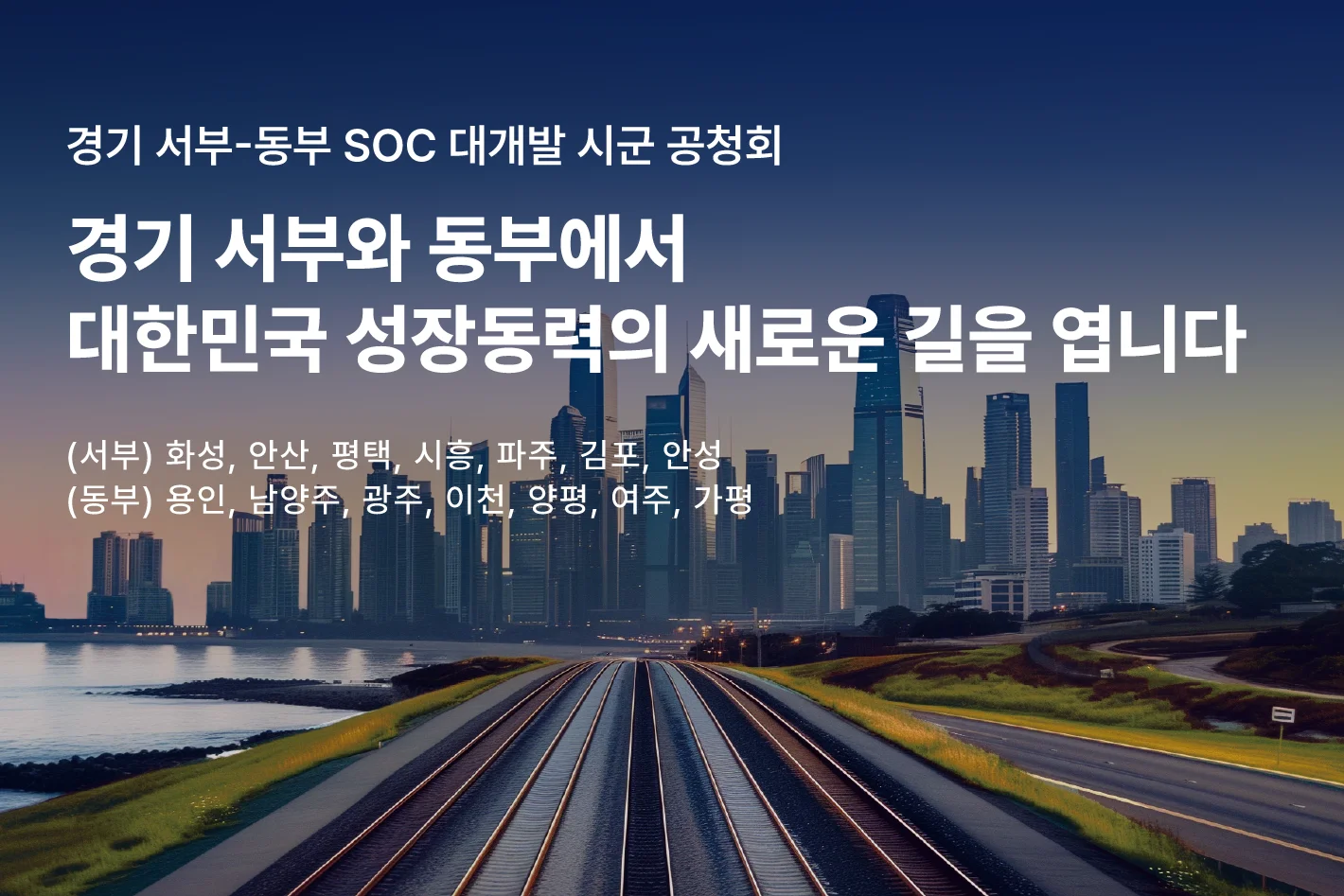 경기 서부-동부 SOC 대개발 시군 공청회

경기 서부와 동부에서
대한민국 성장동력의 새로운 길을 엽니다.

(서부) 화성, 안산, 평택, 시흥, 파주, 김포, 안성
(동부) 용인, 남양주, 광주, 이천, 양평, 여주, 가평