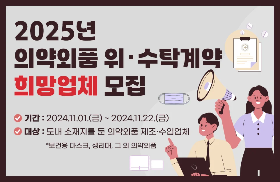 2025년도 의약외품

위·수탁계약 희망업체 모집

기간 : 2024.11.01.(금) ~ 2024.11.22.(금)

대상 : 도내 소재지를 둔 의약외품 제조·수입업체

*보건용 마스크, 생리대, 그 외 의약외품