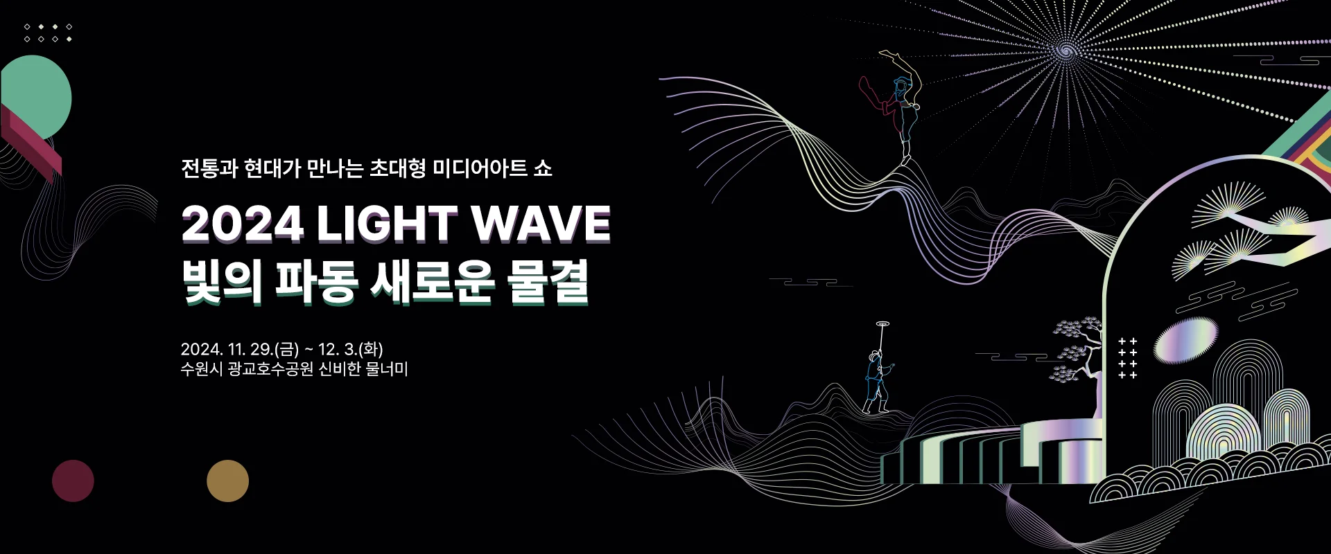 전통과 현대가 만나는 초대형 미디어아트 쇼
2024 light wave
빛의 파동 새로운 물결

2024. 11. 29. (금) ~12.3. (화)
수원시 광교호수공원 신비한 물너미