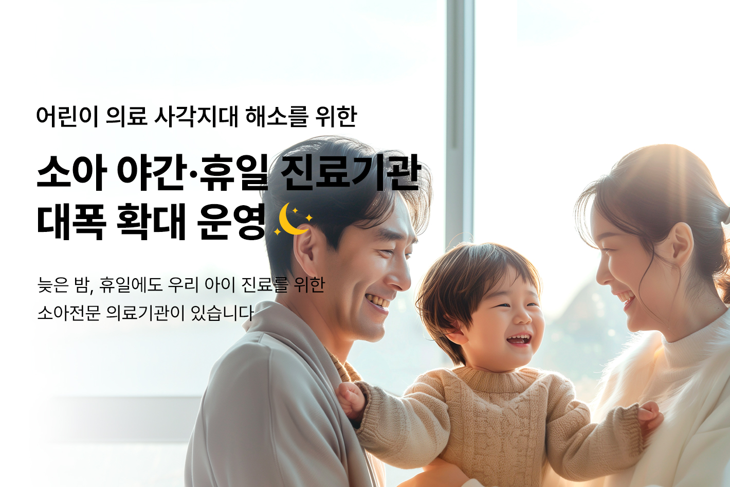 어린이 의료 사각지대 해소를 위한
소아 휴일·야간 진료기관 대폭 확대 운영
늦은밤, 휴일에도 우리 아이 진료를 위한
소아전문 의료기관이 있습니다.