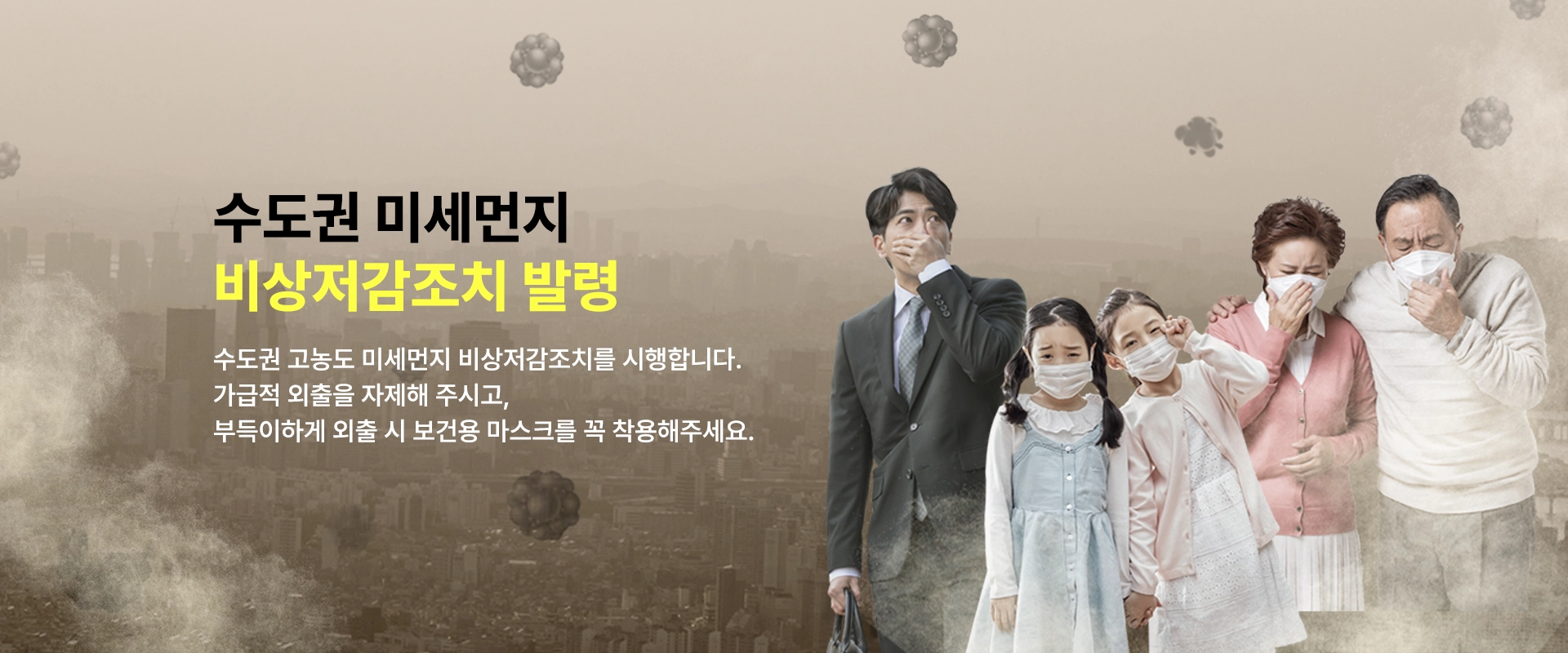 수도권 미세먼지
비상저감조치 발령
수도권 고농도 미세먼지 비상점감조치를 시행합니다.
가급적 외출을 자제해 주시고,
부득이하게 외출 시 보건용 마스크를 꼭 착용해주세요.