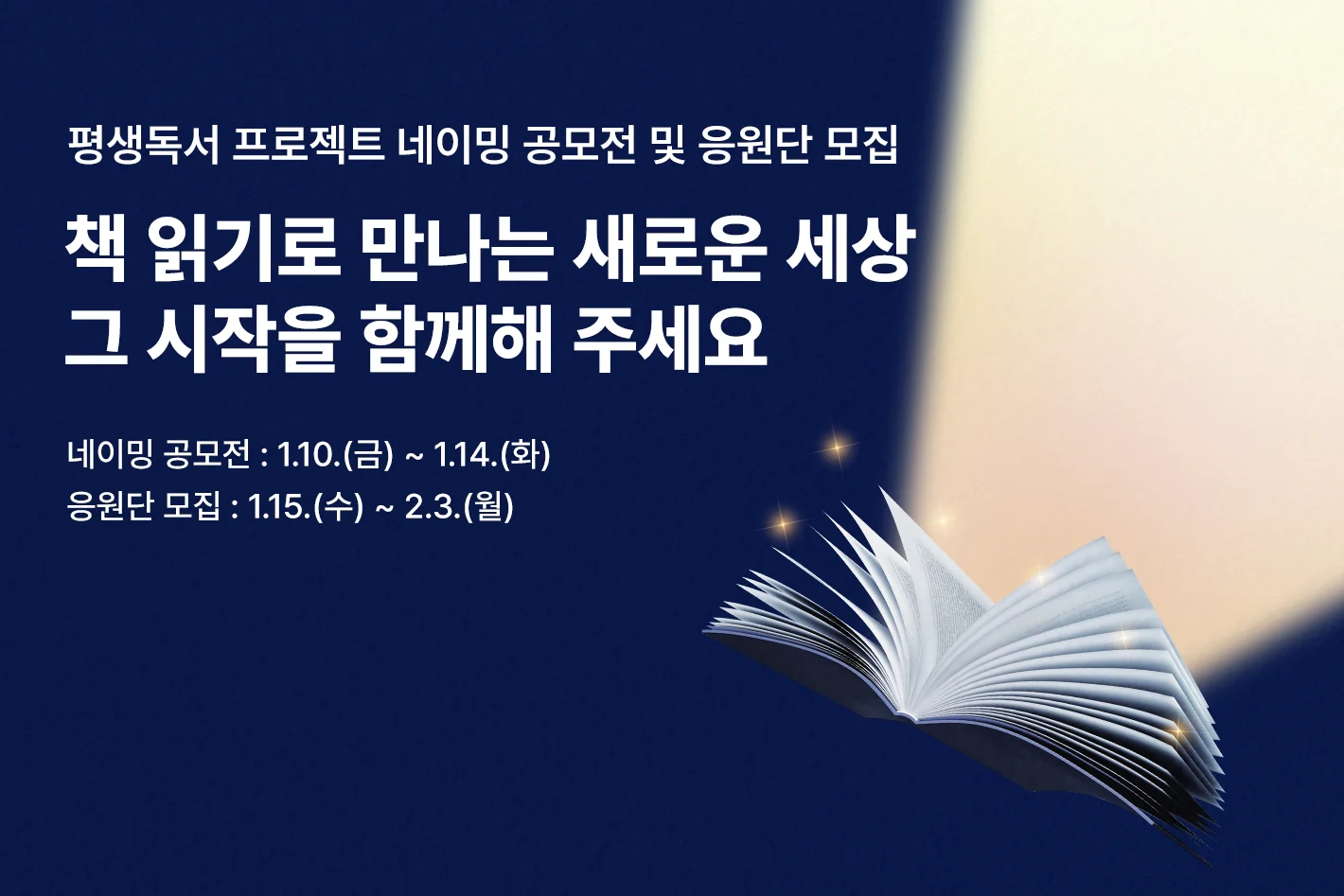 평생독서 프로젝트 네이밍 공모전 및 응원단 모집

책 읽기로 만나는 새로운 세상
그 시작을 함께해 주세요

네이밍 공모전 : 1.10.(금) ~ 1.14.(화)
응원단 모집 : 1.15.(수) ~ 2.3.(월)