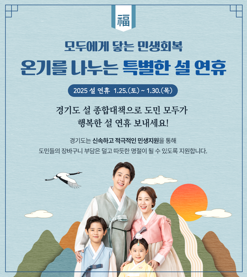 2025 푸른 뱀의 해 새해 복 많이 받으세요! 2025 설 연휴 1.25.(토)~1.30.(목) 경기도 설 종합대책으로 도민 모두가 행복한 설 연휴 보내세요! 경기도는 신속하고 적극적인 민생지원을 통해 도민들의 장바구니 부담은 덜고 따듯한 명절이 될 수 있도록 지원합니다.