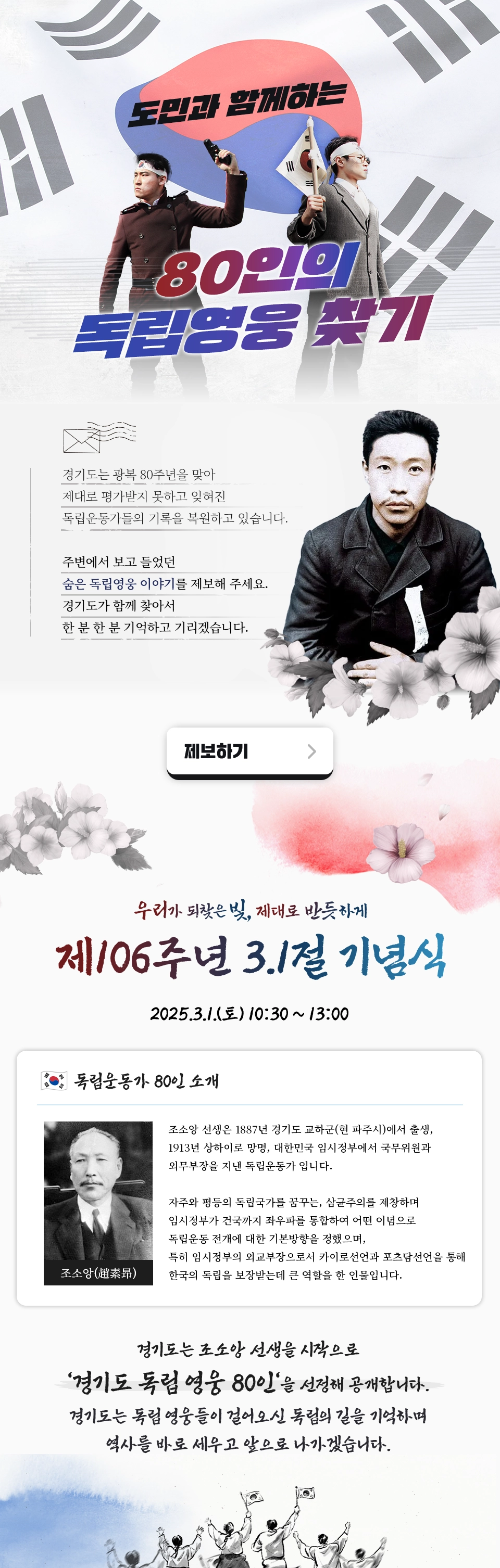 도민과 함께하는 80인의 독립영웅 찾기. 경기도는 광복 80주년을 맞아 제대로 평가받지 못하고 잊혀진 독립운동가들의 기록을 복원하고 있습니다. 주변에서 보고 들었던 숨은 독립영웅 이야기를 제보해 주세요. 경기도가 함께 찾아서 한 분 한 분 기억하고 기리겠습니다. 제보하기 버튼 클릭. 우리가 되찾은 빛, 제대로 반듯하게 제 106주년 3.1절 기념식 2025.3.1.(토)10:30~13:00 독립운동가 80인 소개. 조소앙. 조소앙 선생은 1887년 경기도 교하군(현 파주시)에서 출생, 1913년 상하이로 망명, 대한민국 임시정부에서 국무위원과 외무부장을 지낸 독립운동가 입니다. 자주와 평등의 독립국가를 꿈꾸는, 삼균주의를 제창하며 임시정부가 건국까지 좌우파를 통합하여 어떤 이념으로 독립운동 전개에 대한 기본 방향을 정했으며, 특히 임시정부의 외교부장으로서 카이로선언과 포츠담선언을 통해 한국의 독립을 보장 받는데 큰 역할을 한 인물입니다. 경기도는 조소앙 선생을 시작으로 경기도 독립여웅 80인을 선정해 공개합니다. 경기도는 독립영웅들이 걸어오신 독립의 길을 기억하며 역사를 바로 세우고 앞으로 나아가겠습니다.